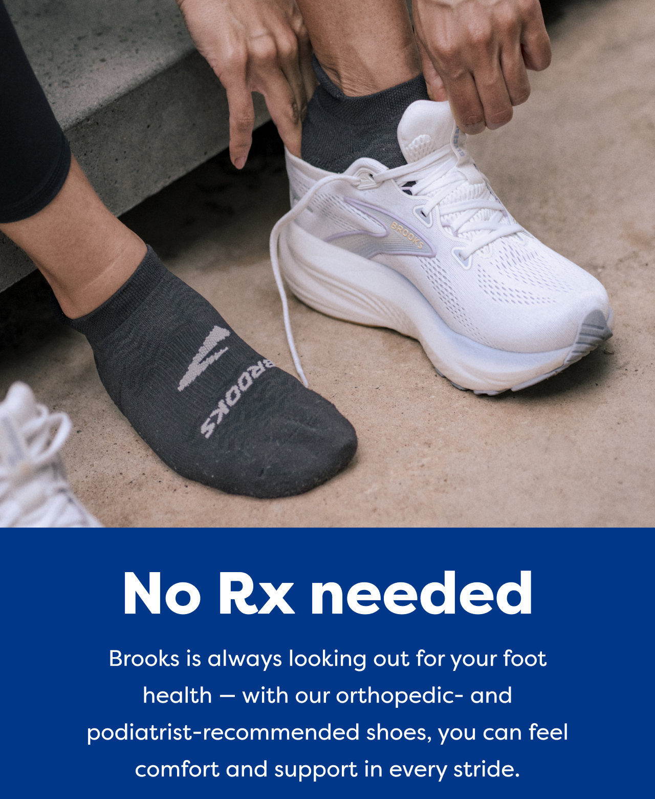 No Rx needed | Brooks is always looking out for your foot health - with our orthopedic- and podiatrist-recommended shoes, you can feel comfort and support in every stride.