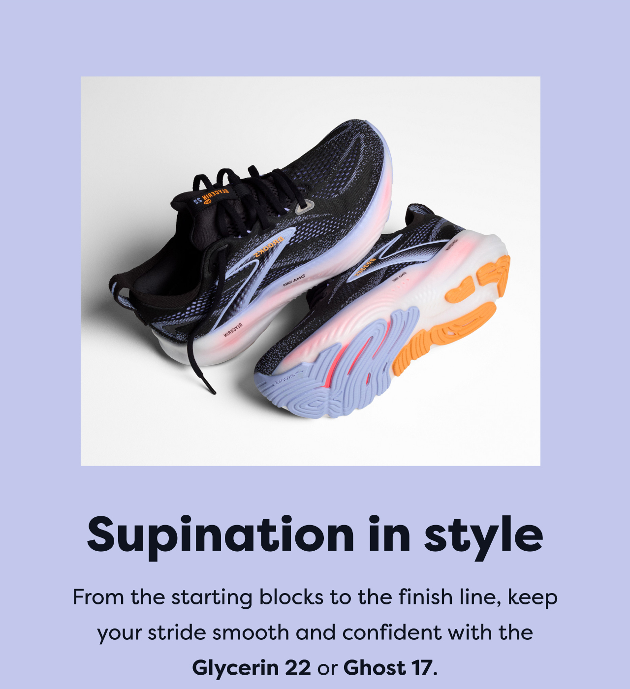 Supination in style | From the starting blocks to the finish line, keep your stride smooth and confident with the Glycerin 22 or Ghost 17.