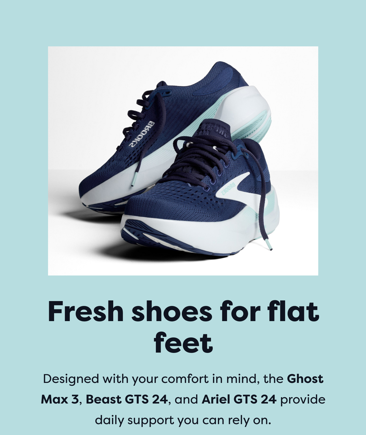 Fresh shoes for flat feet | Designed with your comfort in mind, the Ghost Max 3, Beast GTS 24, and Ariel GTS 24 provide daily support you can rely on.