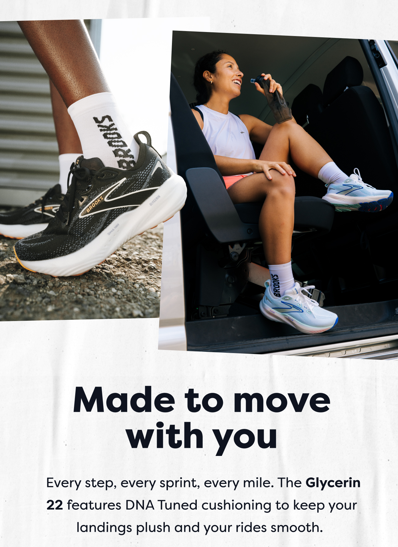 Made to move with you Every step, every sprint, every mile. The Glycerin 22 features DNA Tuned cushioning to keep your landings plush and your rides smooth.