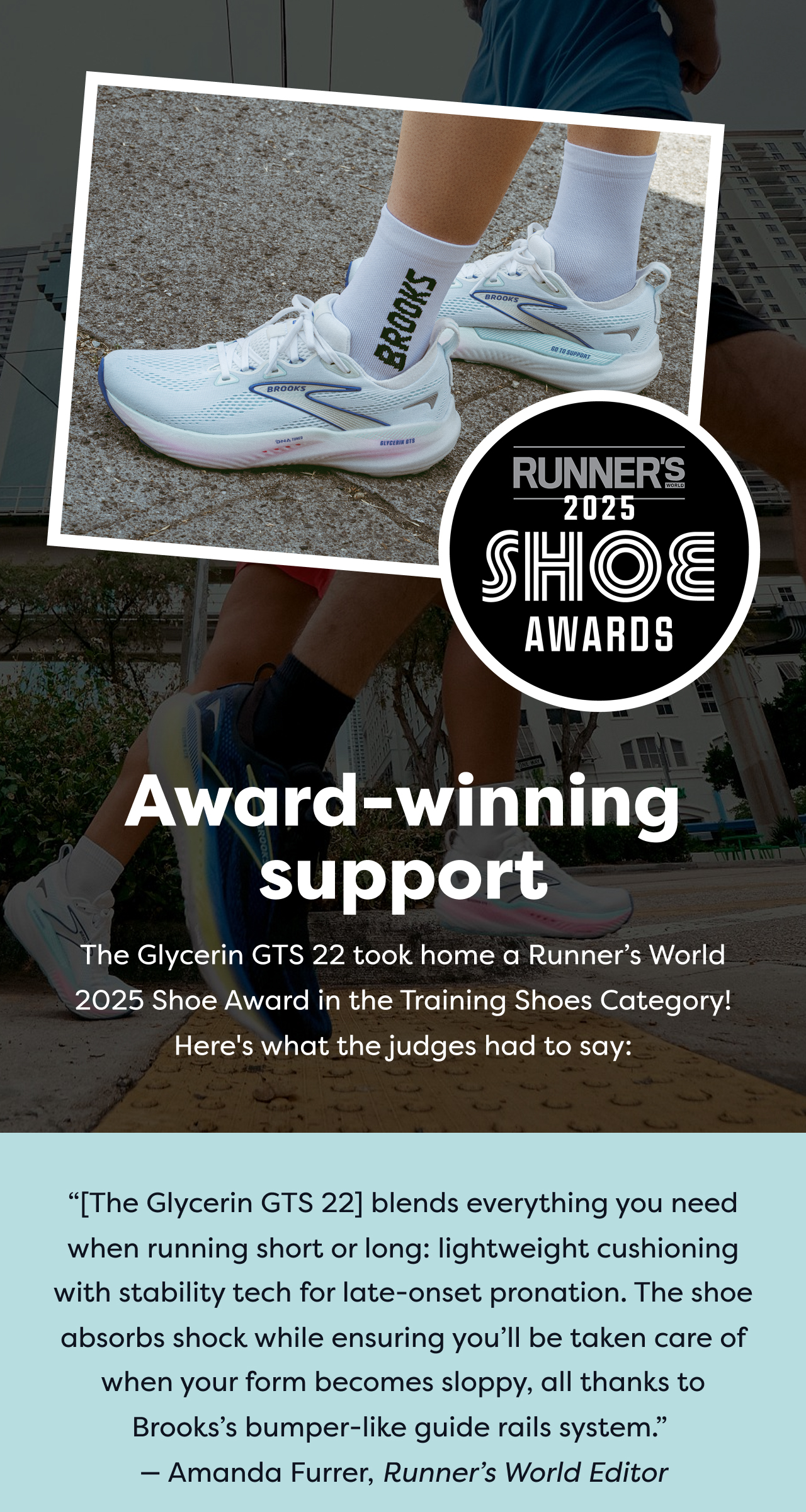 RUNNER'S 2025 SHOE AWARDS Award-winning support The Glycerin GTS 22 took home a Runner's World 2025 Shoe Award in the Training Shoes Category! Here's what the judges had to say: The Glycerin GTS 22 blends everything you need when running short or long: lightweight cushioning with stability tech for late-onset pronation. The shoe absorbs shock while ensuring you'll be taken care of when your form becomes sloppy, all thanks to Brooks's bumper-like guide rails system. - Amanda Furrer, Runner's World Editor