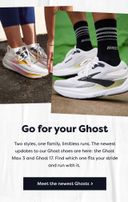 Go for your Ghost | Two styles, one family, limitless runs. The newest updates to our Ghost shoes are here: the Ghost Max 3 and Ghost 17. Find which one fits your stride and run with it. Meet the newest Ghosts >