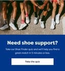 Need shoe support? Take our Shoe Finder quiz and we'll help you find a great match in 5 minutes or less. | Take the quiz