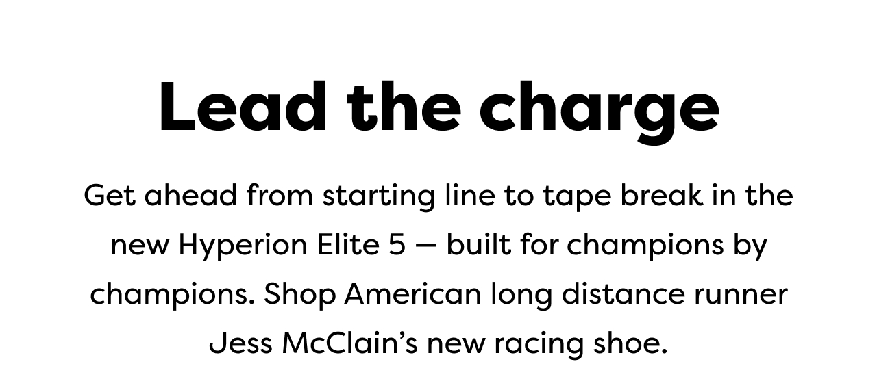 Lead the charge | Get ahead from starting line to tape break in the new Hyperion Elite 5 - built for champions by champions. Shop American long distance runner Jess McClain's new racing shoe.