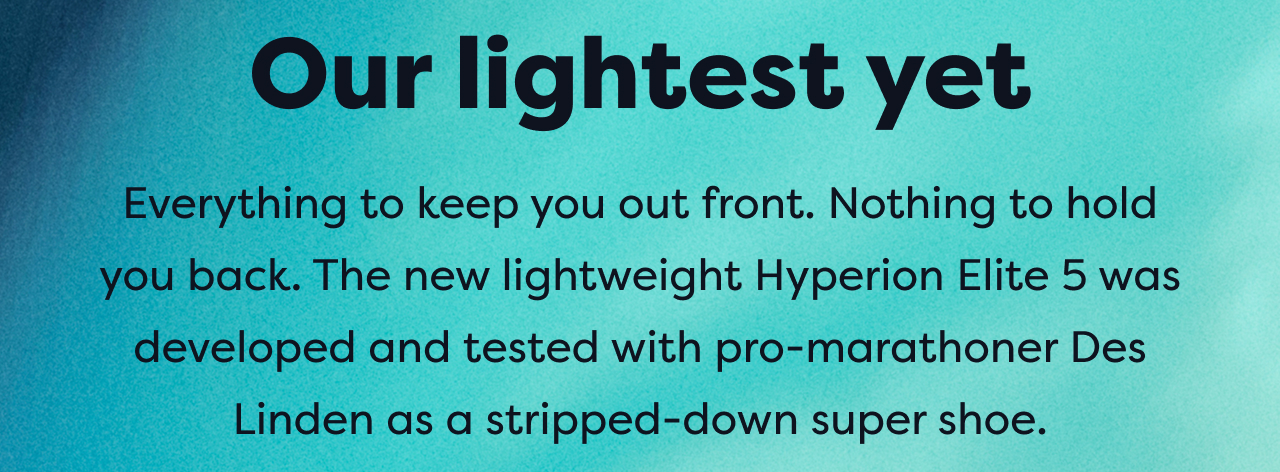 Our lightest yet | Everything to keep you out front. Nothing to hold you back. The new lightweight Hyperion Elite 5 was developed and tested with pro-marathoner Des Linden as a stripped-down super shoe.