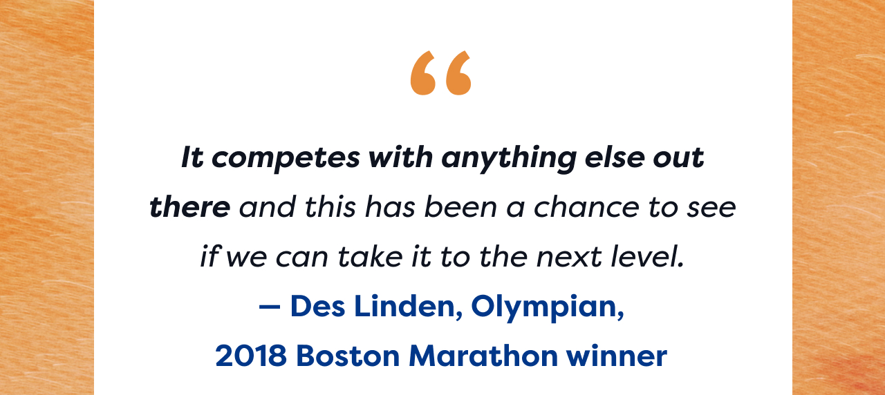 It competes with anything else out there and this has been a chance to see if we can take it to the next level. - Des Linden, Olympian, | 2018 Boston Marathon winner