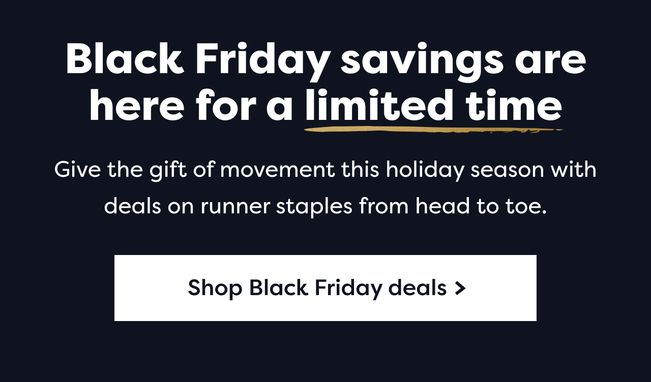Black Friday savings are here for a limited time | Give the gift of movement this holiday season with deals on runner staples from head to toe. | Shop Black Friday deals >
