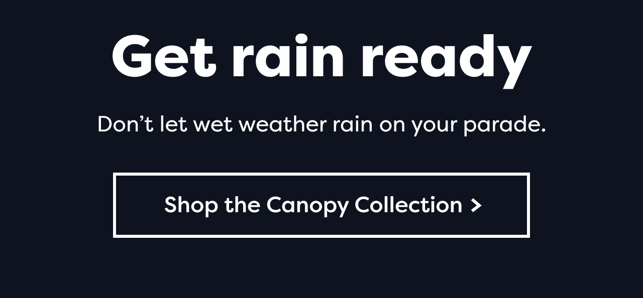 Get rain ready Don't let wet weather rain on your parade. Shop the Canopy Collection >