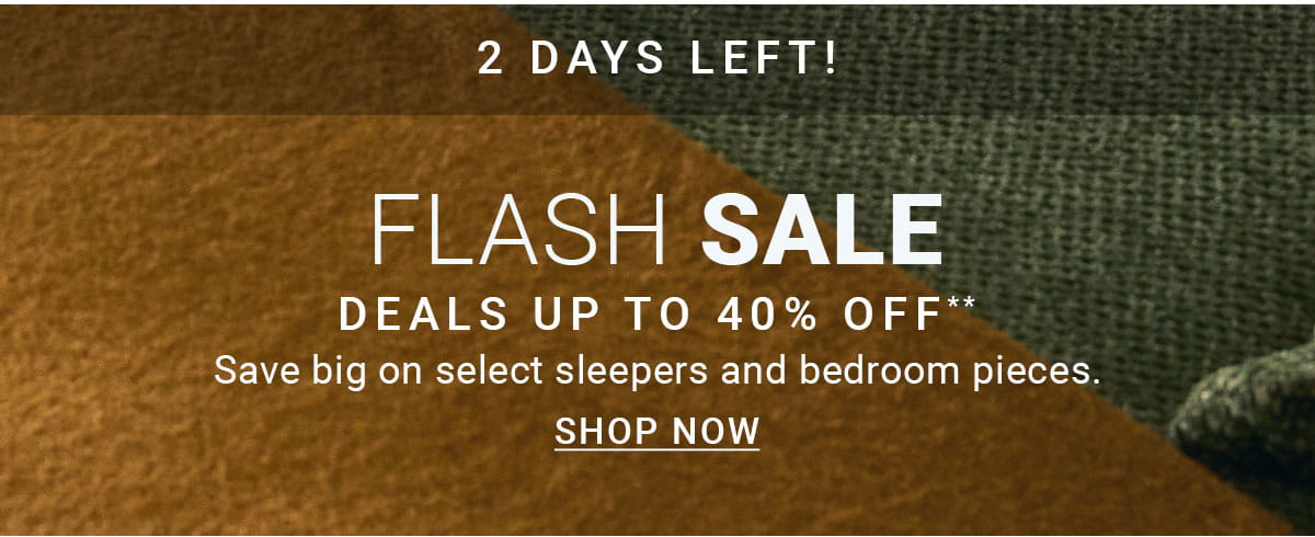 2 DAYS LEFT! FLASH SALE DEALS UP TO 40% OFF** Save big on select sleepers and bedroom pieces. SHOP NOW
